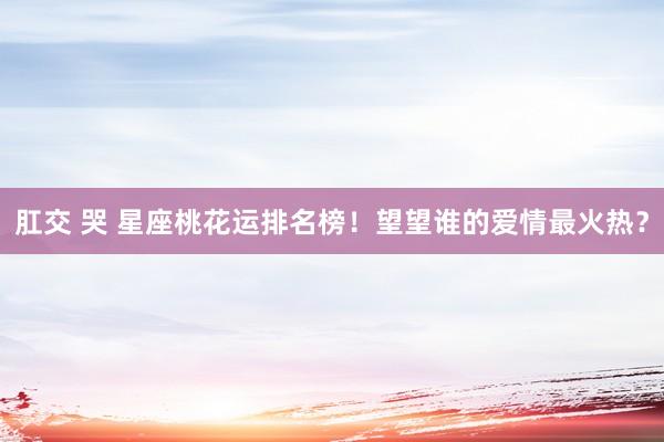 肛交 哭 星座桃花运排名榜！望望谁的爱情最火热？