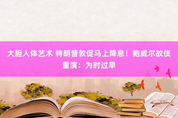 大胆人体艺术 特朗普敦促马上降息！鲍威尔故伎重演：为时过早