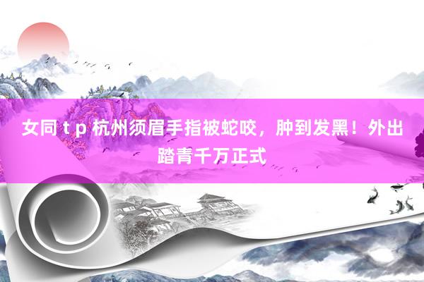 女同 t p 杭州须眉手指被蛇咬，肿到发黑！外出踏青千万正式