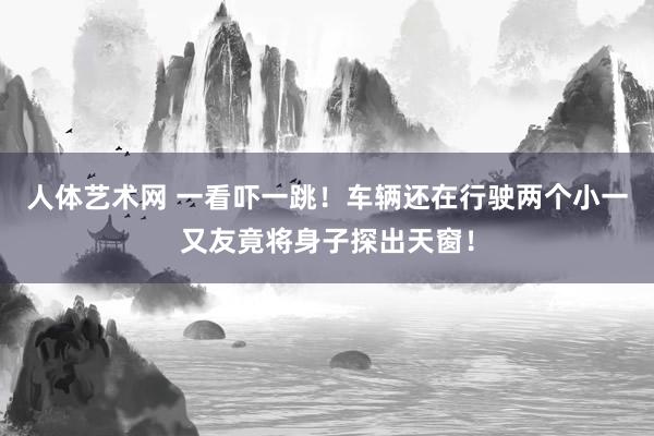 人体艺术网 一看吓一跳！车辆还在行驶两个小一又友竟将身子探出天窗！