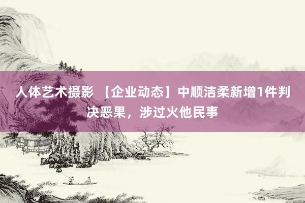 人体艺术摄影 【企业动态】中顺洁柔新增1件判决恶果，涉过火他民事