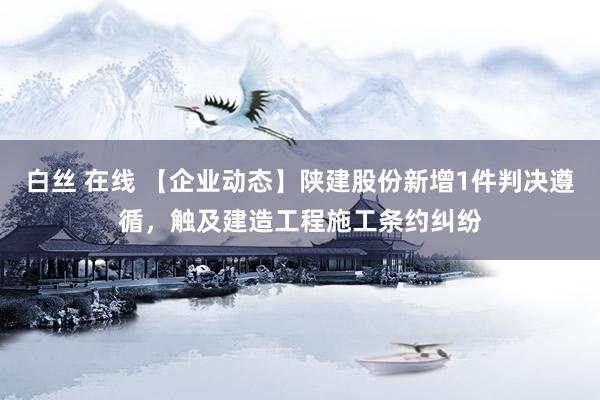 白丝 在线 【企业动态】陕建股份新增1件判决遵循，触及建造工程施工条约纠纷