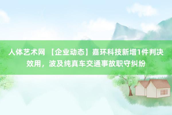 人体艺术网 【企业动态】嘉环科技新增1件判决效用，波及纯真车交通事故职守纠纷