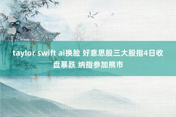 taylor swift ai换脸 好意思股三大股指4日收盘暴跌 纳指参加熊市