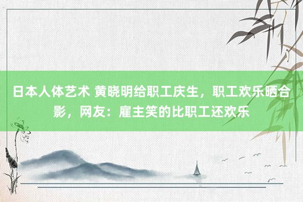日本人体艺术 黄晓明给职工庆生，职工欢乐晒合影，网友：雇主笑的比职工还欢乐