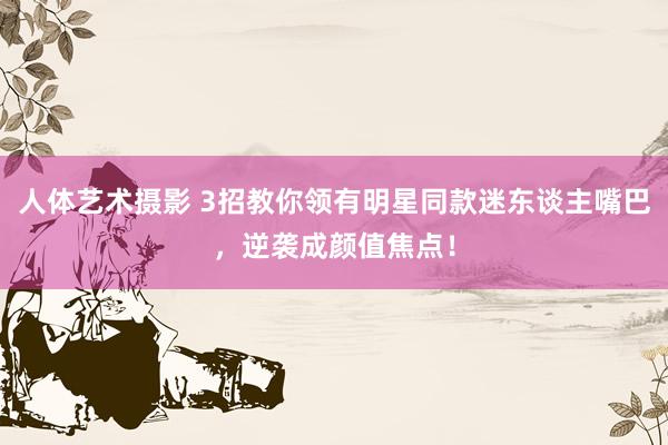 人体艺术摄影 3招教你领有明星同款迷东谈主嘴巴，逆袭成颜值焦点！