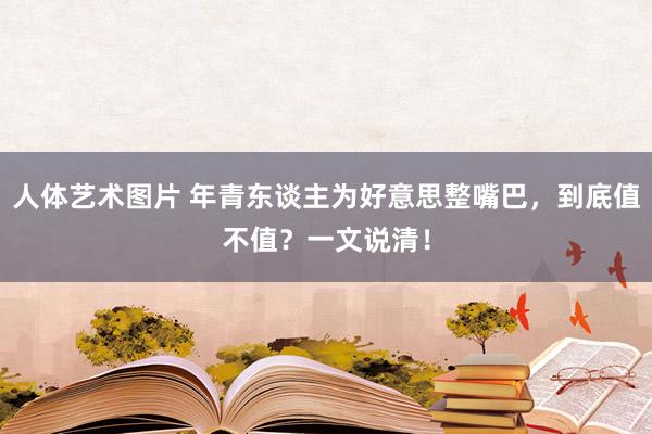 人体艺术图片 年青东谈主为好意思整嘴巴，到底值不值？一文说清！