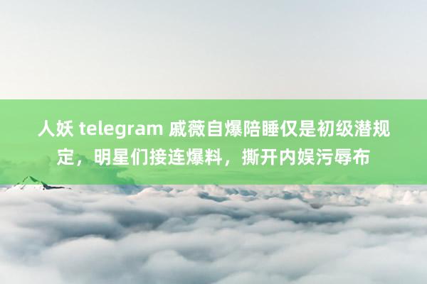 人妖 telegram 戚薇自爆陪睡仅是初级潜规定，明星们接连爆料，撕开内娱污辱布