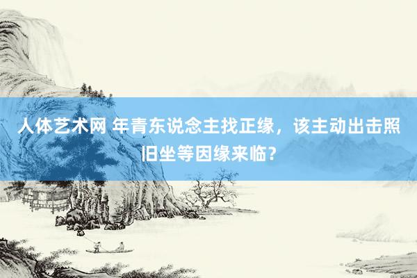 人体艺术网 年青东说念主找正缘，该主动出击照旧坐等因缘来临？