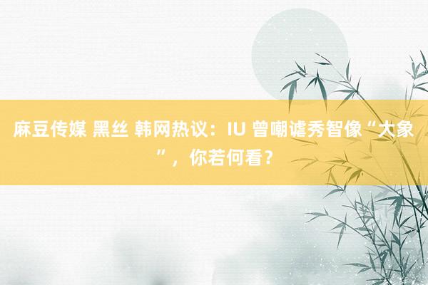 麻豆传媒 黑丝 韩网热议：IU 曾嘲谑秀智像“大象”，你若何看？