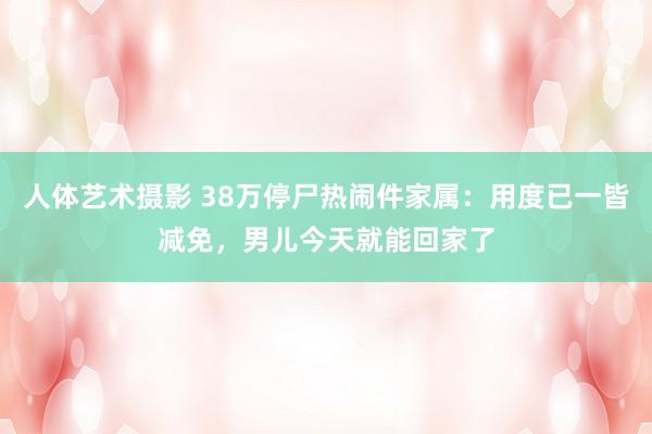 人体艺术摄影 38万停尸热闹件家属：用度已一皆减免，男儿今天就能回家了