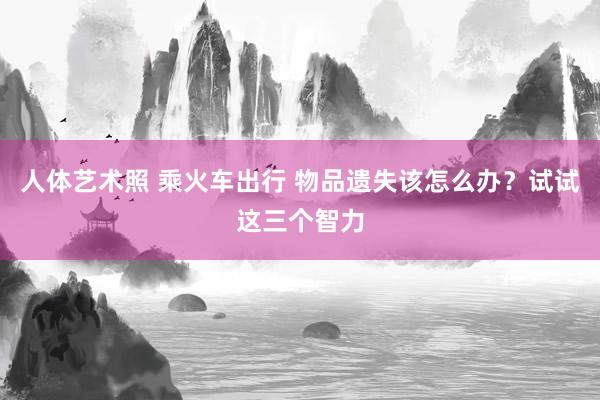 人体艺术照 乘火车出行 物品遗失该怎么办？试试这三个智力