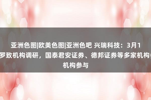 亚洲色图|欧美色图|亚洲色吧 兴瑞科技：3月19日罗致机构调研，国泰君安证券、德邦证券等多家机构参与