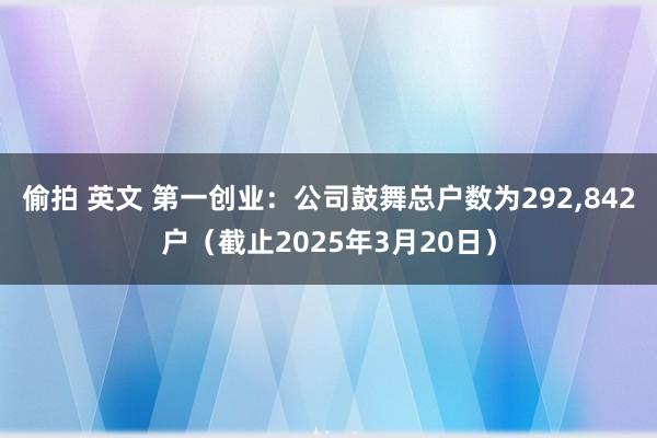 偷拍 英文 第一创业：公司鼓舞总户数为292，842户（截止2025年3月20日）