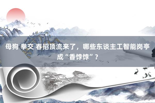 母狗 拳交 春招顶流来了，哪些东谈主工智能岗亭成“香饽饽”？