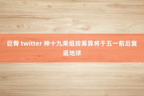 巨臀 twitter 神十九乘组按筹算将于五一前后复返地球