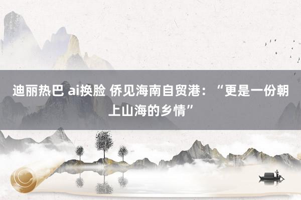 迪丽热巴 ai换脸 侨见海南自贸港：“更是一份朝上山海的乡情”