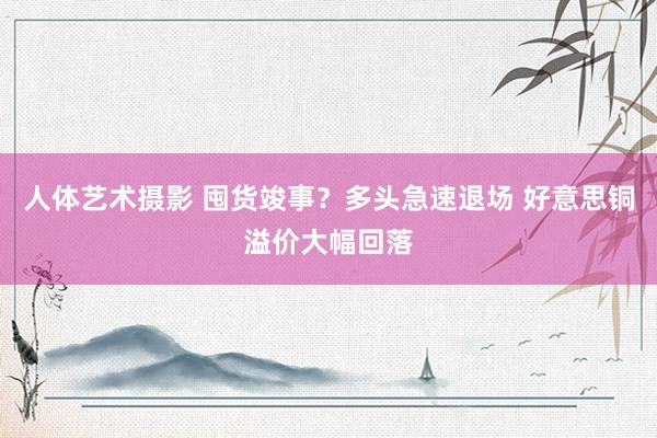 人体艺术摄影 囤货竣事？多头急速退场 好意思铜溢价大幅回落