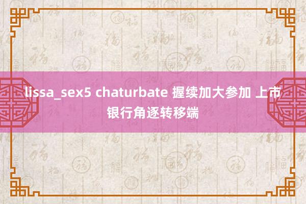 lissa_sex5 chaturbate 握续加大参加 上市银行角逐转移端