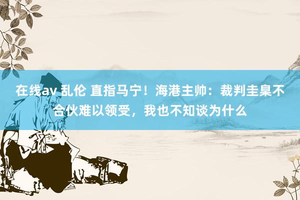 在线av 乱伦 直指马宁！海港主帅：裁判圭臬不合伙难以领受，我也不知谈为什么