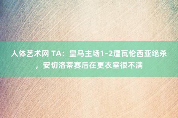 人体艺术网 TA：皇马主场1-2遭瓦伦西亚绝杀，安切洛蒂赛后在更衣室很不满