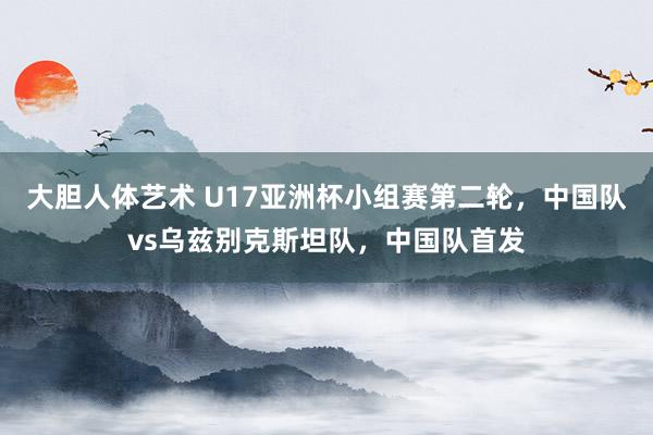 大胆人体艺术 U17亚洲杯小组赛第二轮，中国队vs乌兹别克斯坦队，中国队首发