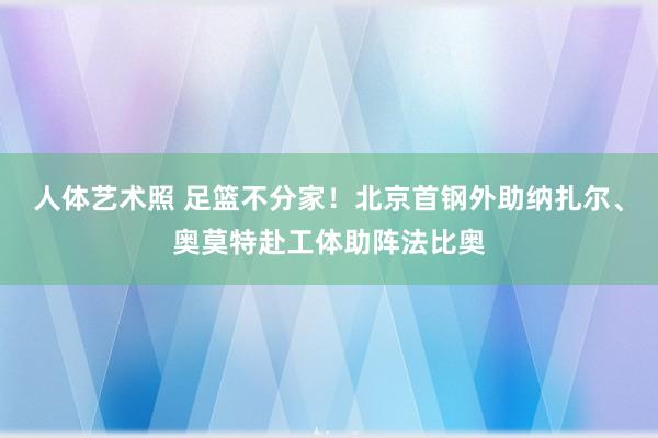 人体艺术照 足篮不分家！北京首钢外助纳扎尔、奥莫特赴工体助阵法比奥