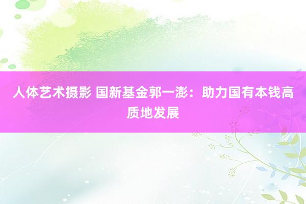 人体艺术摄影 国新基金郭一澎：助力国有本钱高质地发展
