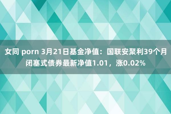 女同 porn 3月21日基金净值：国联安聚利39个月闭塞式债券最新净值1.01，涨0.02%