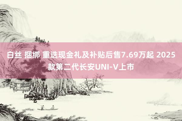 白丝 捆绑 重迭现金礼及补贴后售7.69万起 2025款第二代长安UNI-V上市