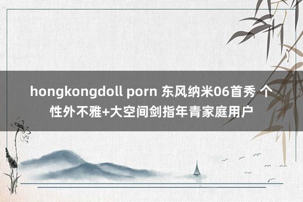 hongkongdoll porn 东风纳米06首秀 个性外不雅+大空间剑指年青家庭用户