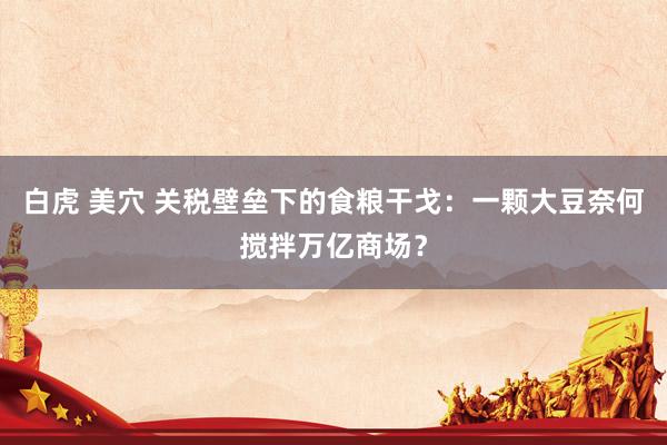白虎 美穴 关税壁垒下的食粮干戈：一颗大豆奈何搅拌万亿商场？
