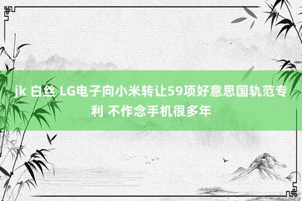 jk 白丝 LG电子向小米转让59项好意思国轨范专利 不作念手机很多年
