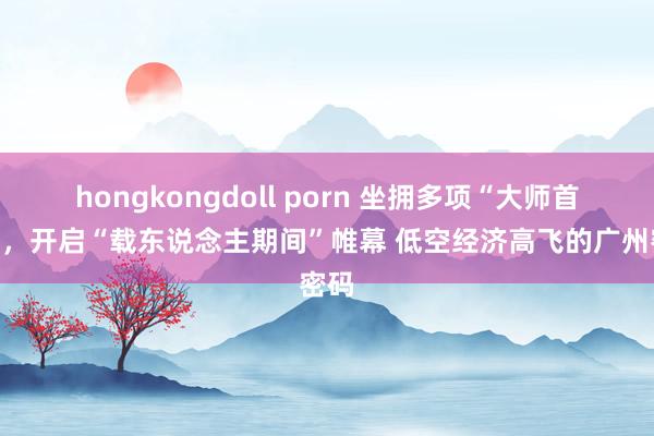 hongkongdoll porn 坐拥多项“大师首个”，开启“载东说念主期间”帷幕 低空经济高飞的广州密码