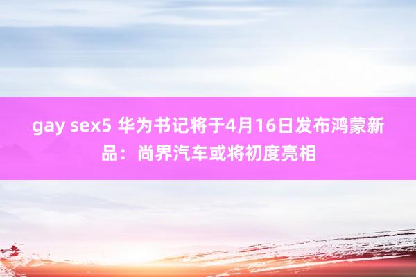 gay sex5 华为书记将于4月16日发布鸿蒙新品：尚界汽车或将初度亮相