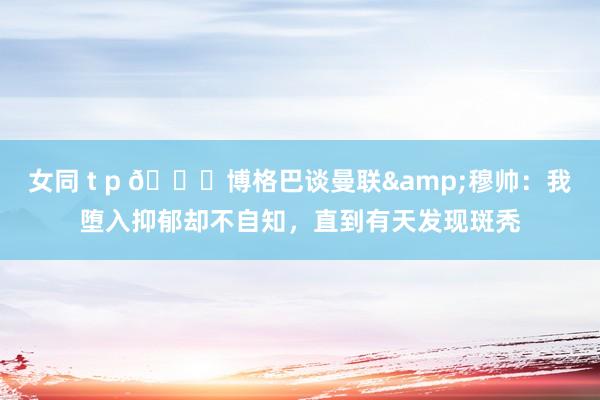 女同 t p 👀博格巴谈曼联&穆帅：我堕入抑郁却不自知，直到有天发现斑秃