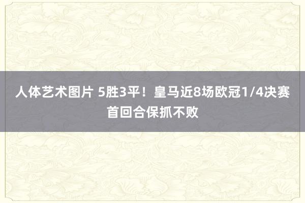 人体艺术图片 5胜3平！皇马近8场欧冠1/4决赛首回合保抓不败