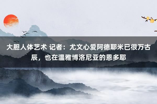大胆人体艺术 记者：尤文心爱阿德耶米已很万古辰，也在温雅博洛尼亚的恩多耶