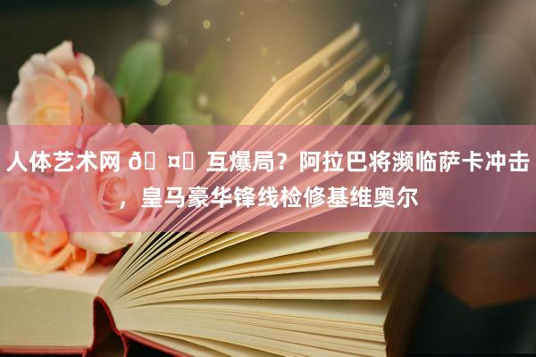 人体艺术网 🤔互爆局？阿拉巴将濒临萨卡冲击，皇马豪华锋线检修基维奥尔