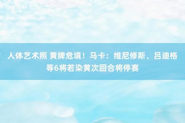 人体艺术照 黄牌危境！马卡：维尼修斯、吕迪格等6将若染黄次回合将停赛