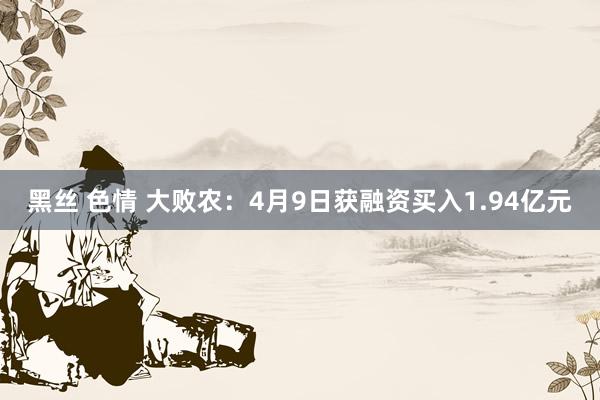黑丝 色情 大败农：4月9日获融资买入1.94亿元