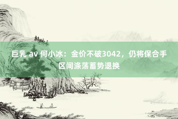 巨乳 av 何小冰：金价不破3042，仍将保合手区间涤荡蓄势退换