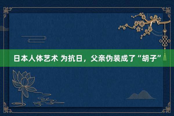 日本人体艺术 为抗日，父亲伪装成了“胡子”