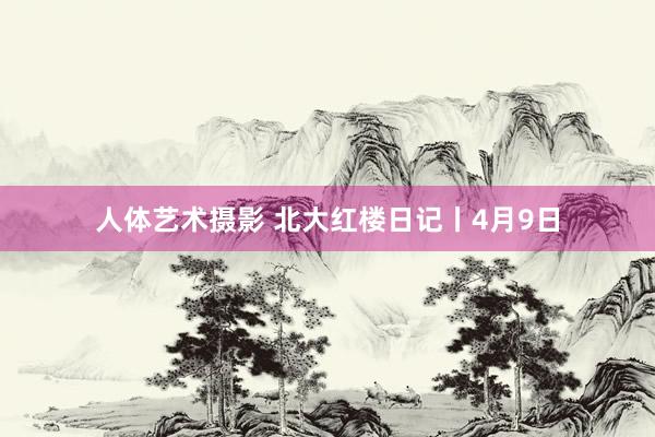 人体艺术摄影 北大红楼日记丨4月9日