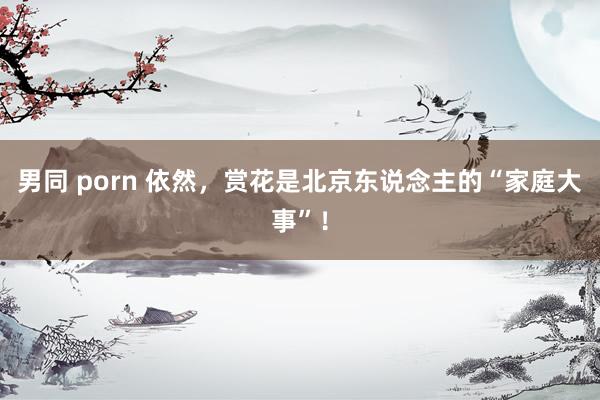 男同 porn 依然，赏花是北京东说念主的“家庭大事”！