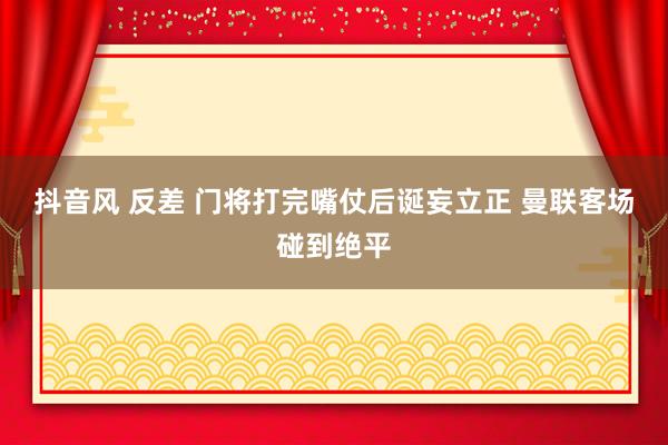 抖音风 反差 门将打完嘴仗后诞妄立正 曼联客场碰到绝平