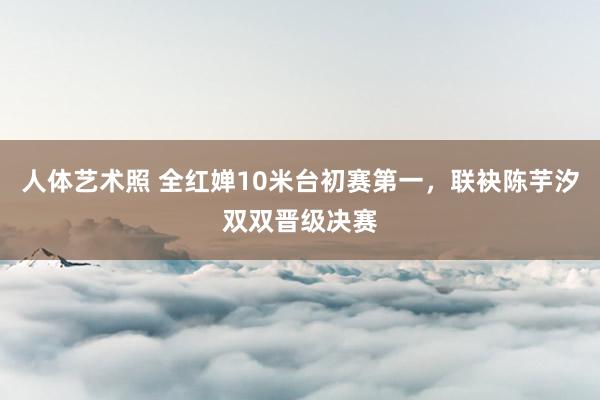 人体艺术照 全红婵10米台初赛第一，联袂陈芋汐双双晋级决赛