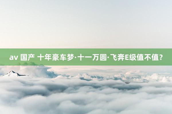 av 国产 十年豪车梦·十一万圆·飞奔E级值不值？
