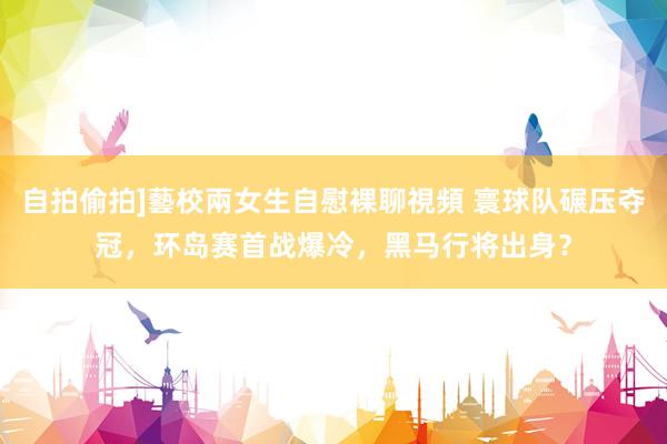 自拍偷拍]藝校兩女生自慰裸聊視頻 寰球队碾压夺冠，环岛赛首战爆冷，黑马行将出身？