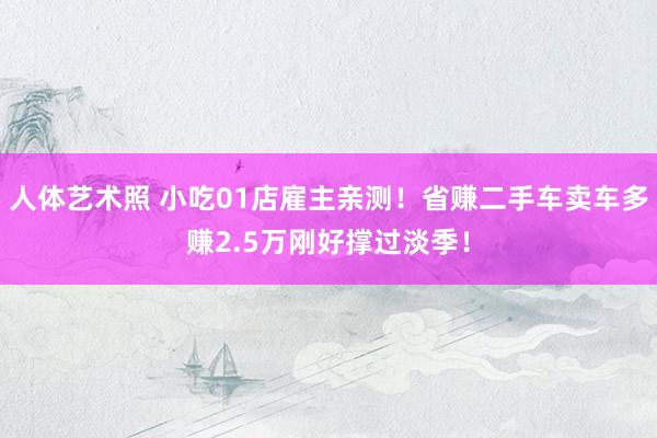 人体艺术照 小吃01店雇主亲测！省赚二手车卖车多赚2.5万刚好撑过淡季！